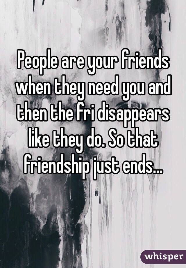 People are your friends when they need you and then the fri disappears like they do. So that friendship just ends...
