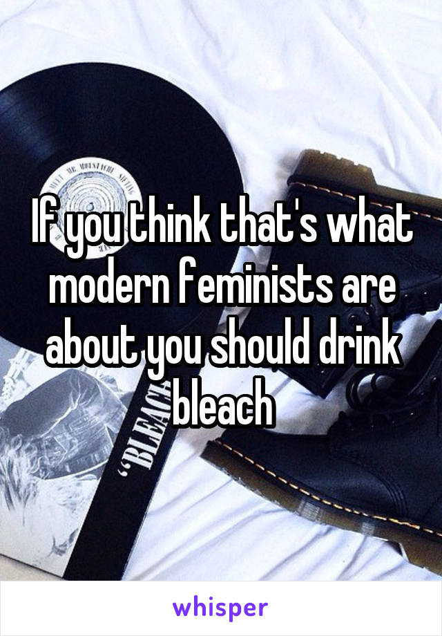 If you think that's what modern feminists are about you should drink bleach