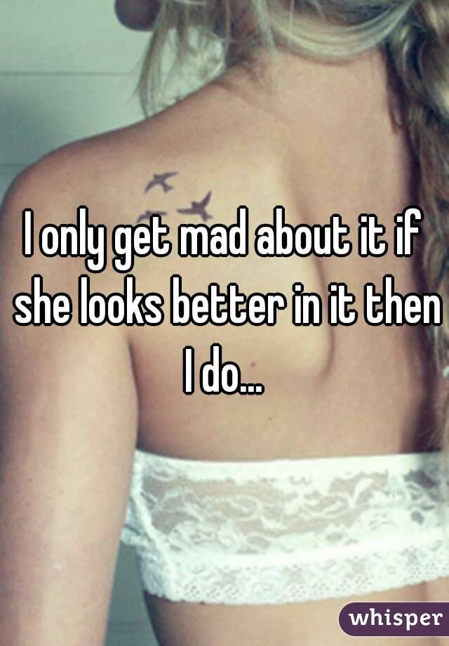 I only get mad about it if she looks better in it then I do... 