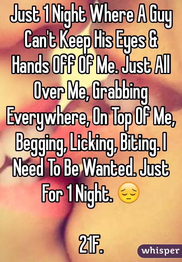 Just 1 Night Where A Guy Can't Keep His Eyes & Hands Off Of Me. Just All Over Me, Grabbing Everywhere, On Top Of Me, Begging, Licking, Biting. I Need To Be Wanted. Just For 1 Night. 😔

21F.