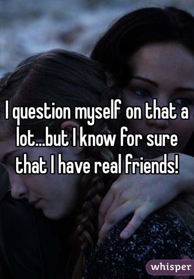 I question myself on that a lot...but I know for sure that I have real friends!