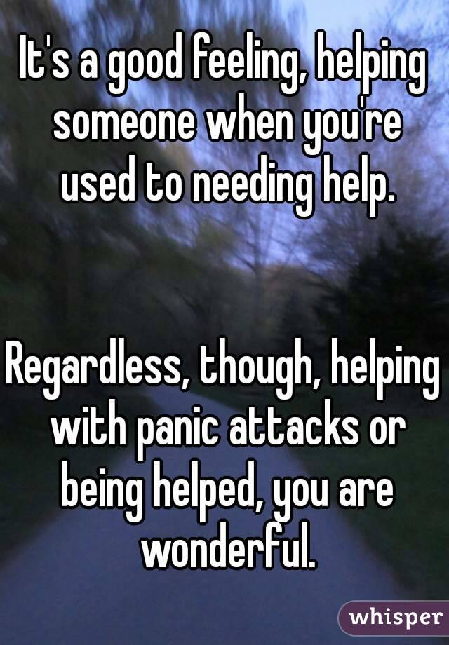 It's a good feeling, helping someone when you're used to needing help.


Regardless, though, helping with panic attacks or being helped, you are wonderful.