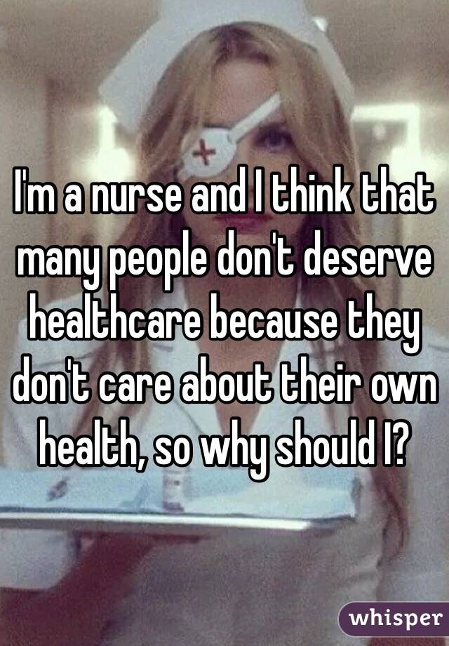 I'm a nurse and I think that many people don't deserve healthcare because they don't care about their own health, so why should I?
