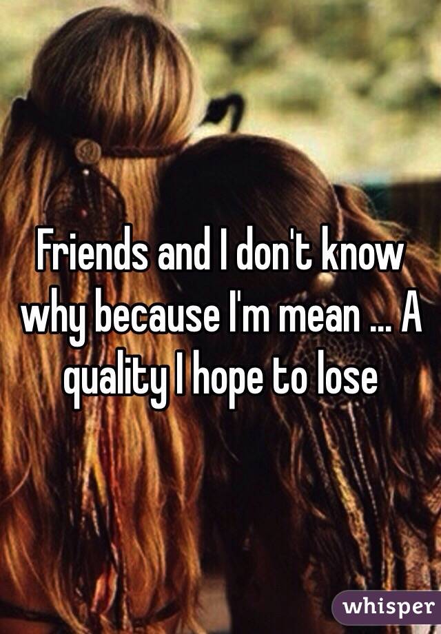 Friends and I don't know why because I'm mean ... A quality I hope to lose 