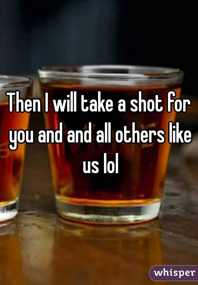 Then I will take a shot for you and and all others like us lol