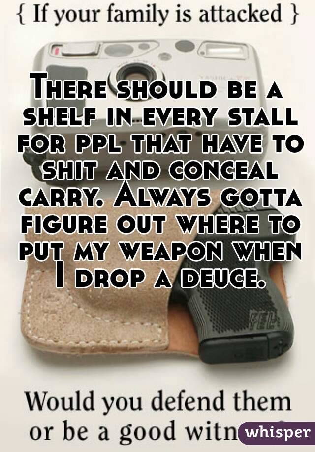 There should be a shelf in every stall for ppl that have to shit and conceal carry. Always gotta figure out where to put my weapon when I drop a deuce.