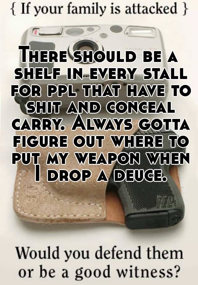 There should be a shelf in every stall for ppl that have to shit and conceal carry. Always gotta figure out where to put my weapon when I drop a deuce.