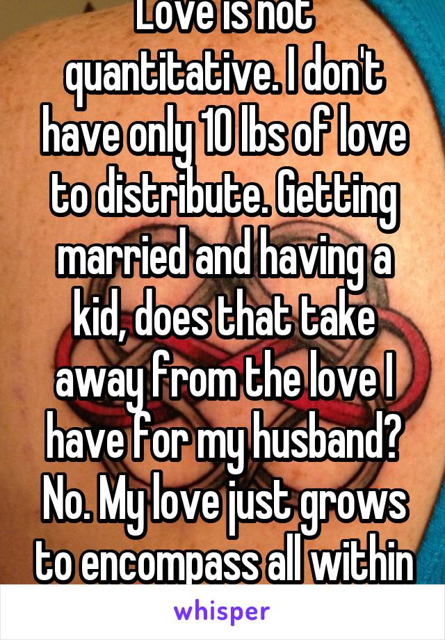 Love is not quantitative. I don't have only 10 lbs of love to distribute. Getting married and having a kid, does that take away from the love I have for my husband? No. My love just grows to encompass all within it. I am polyamorous. 