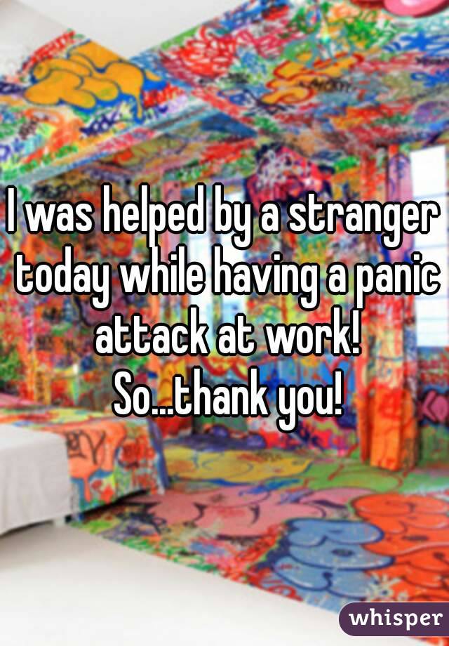 I was helped by a stranger today while having a panic attack at work! So...thank you!