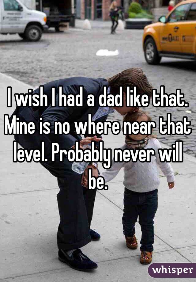 I wish I had a dad like that. Mine is no where near that level. Probably never will be. 