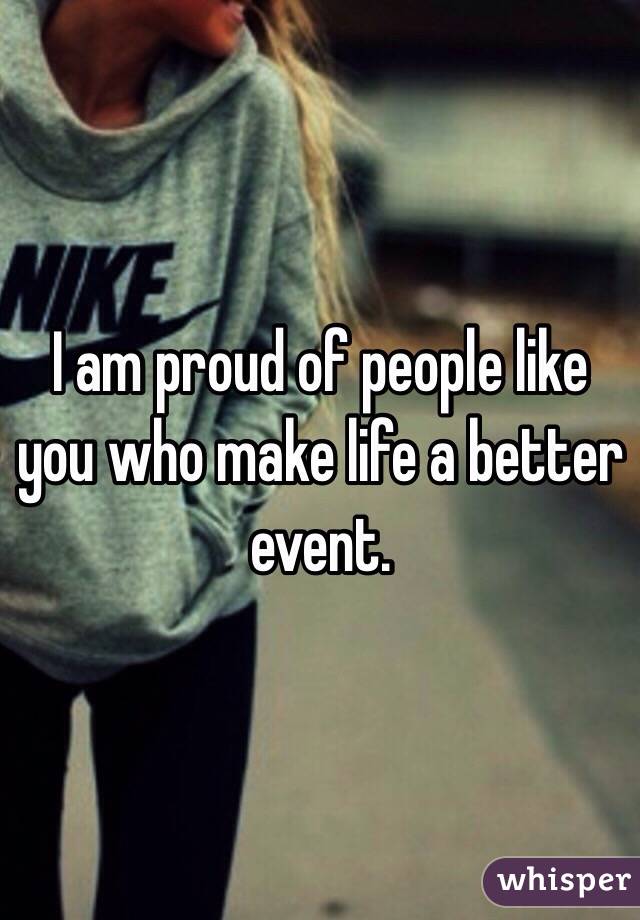 I am proud of people like you who make life a better event.