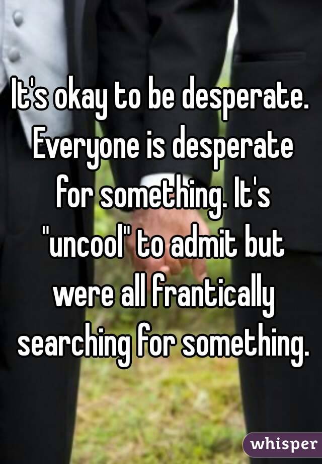 It's okay to be desperate. Everyone is desperate for something. It's "uncool" to admit but were all frantically searching for something.