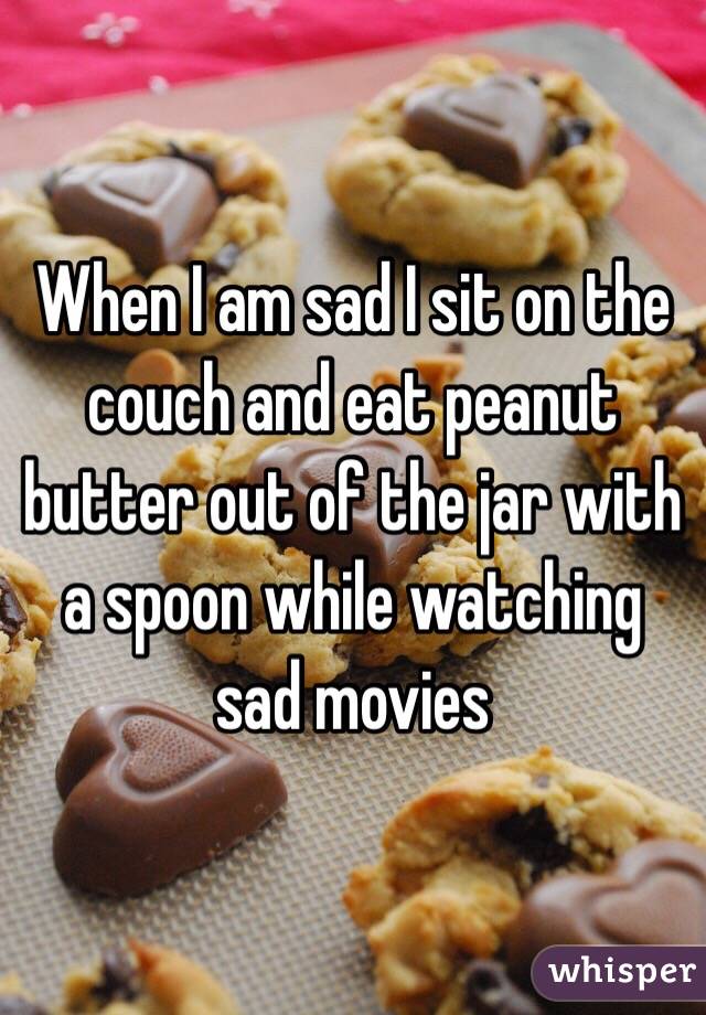 When I am sad I sit on the couch and eat peanut butter out of the jar with a spoon while watching sad movies 