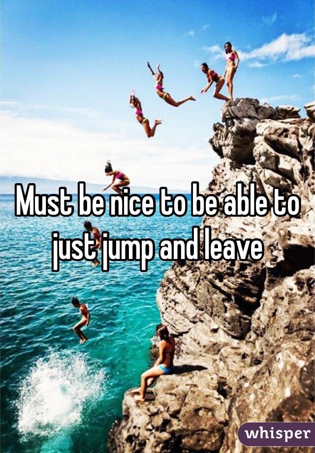 Must be nice to be able to just jump and leave 