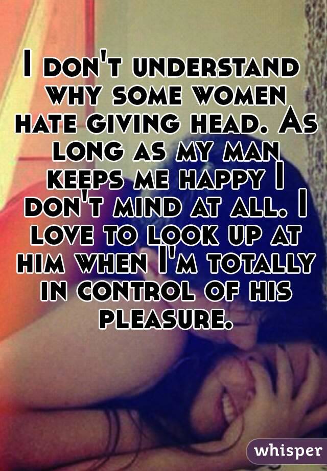 I don't understand why some women hate giving head. As long as my man keeps me happy I don't mind at all. I love to look up at him when I'm totally in control of his pleasure.