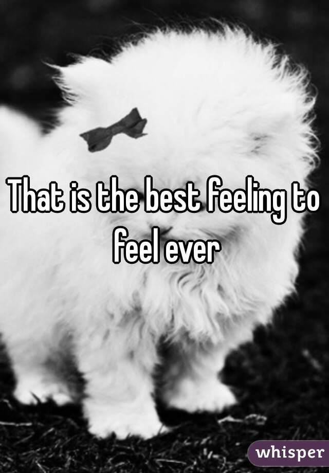 That is the best feeling to feel ever