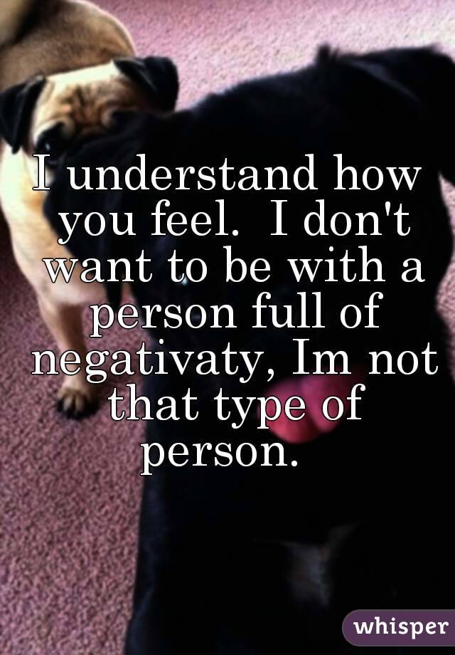 I understand how you feel.  I don't want to be with a person full of negativaty, Im not that type of person.  