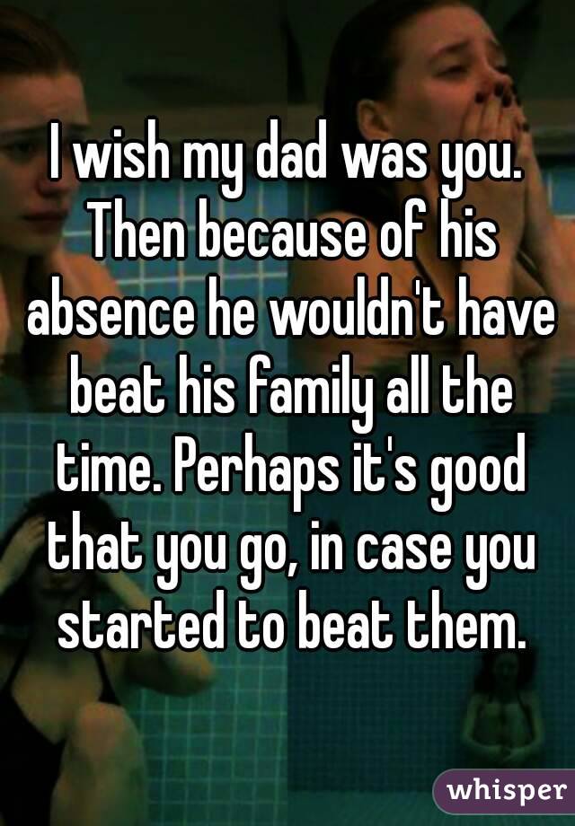 I wish my dad was you. Then because of his absence he wouldn't have beat his family all the time. Perhaps it's good that you go, in case you started to beat them.