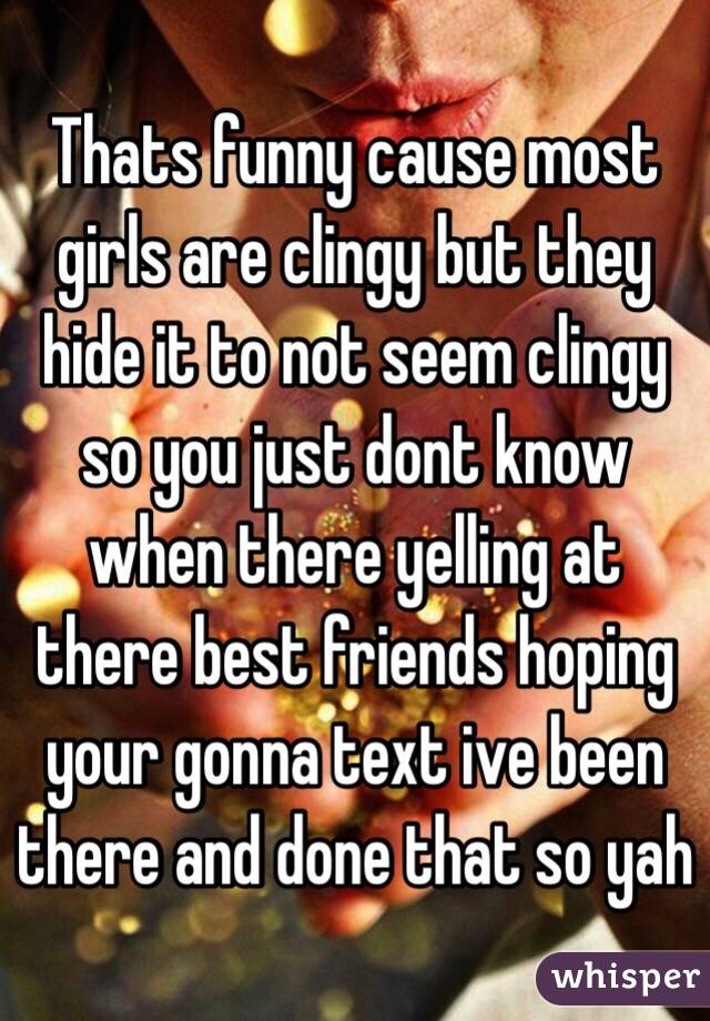 Thats funny cause most girls are clingy but they hide it to not seem clingy so you just dont know when there yelling at there best friends hoping your gonna text ive been there and done that so yah