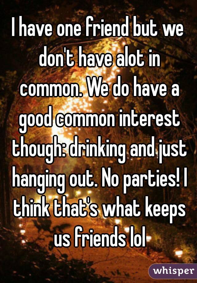 I have one friend but we don't have alot in common. We do have a good common interest though: drinking and just hanging out. No parties! I think that's what keeps us friends lol