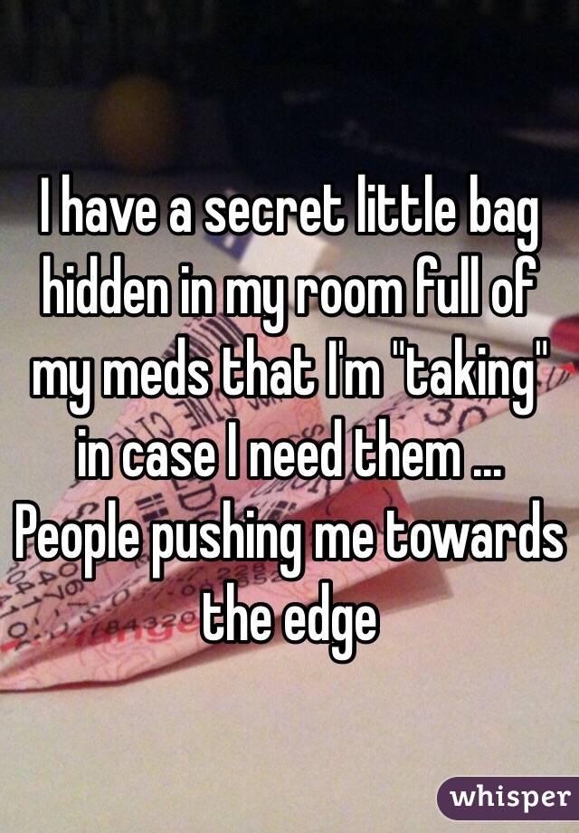 I have a secret little bag hidden in my room full of my meds that I'm "taking" in case I need them ... People pushing me towards the edge 