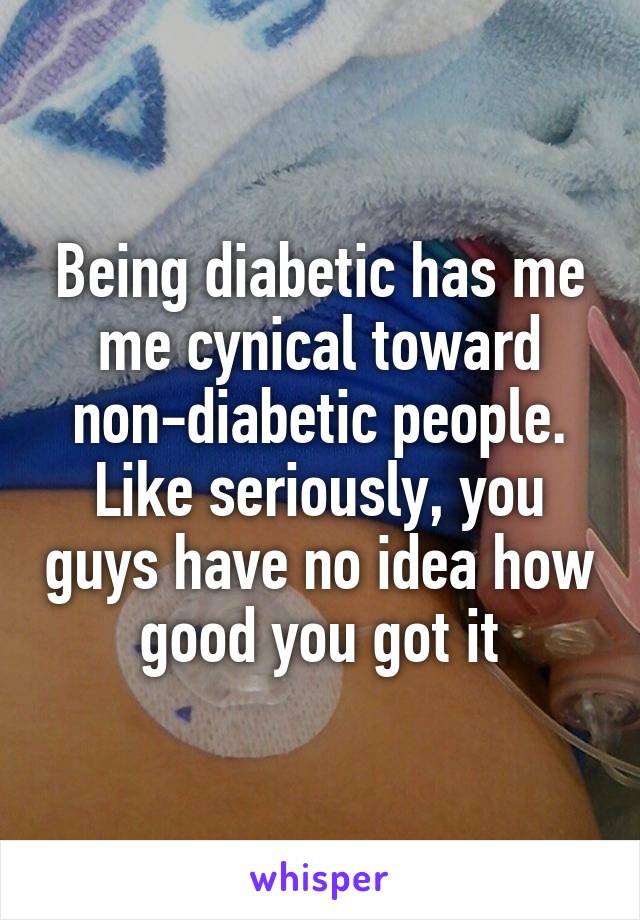 Being diabetic has me me cynical toward non-diabetic people. Like seriously, you guys have no idea how good you got it