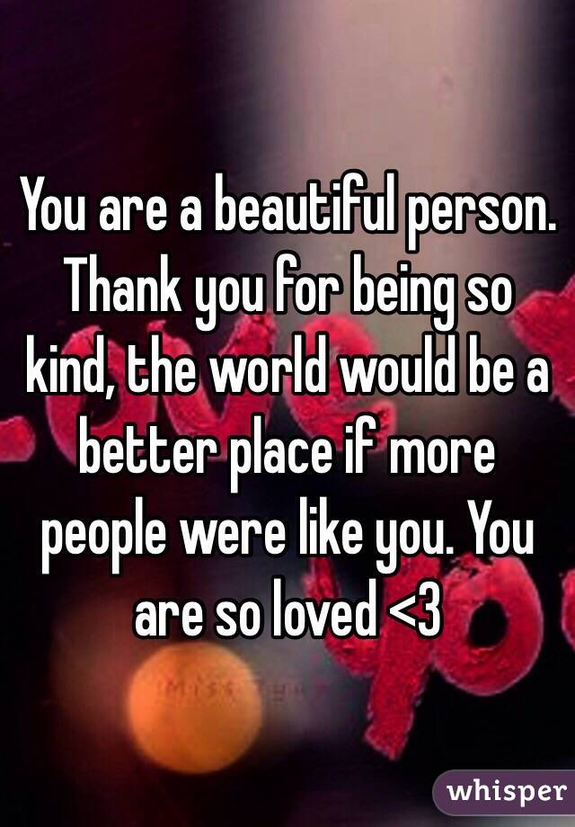 You are a beautiful person. Thank you for being so kind, the world would be a better place if more people were like you. You are so loved <3