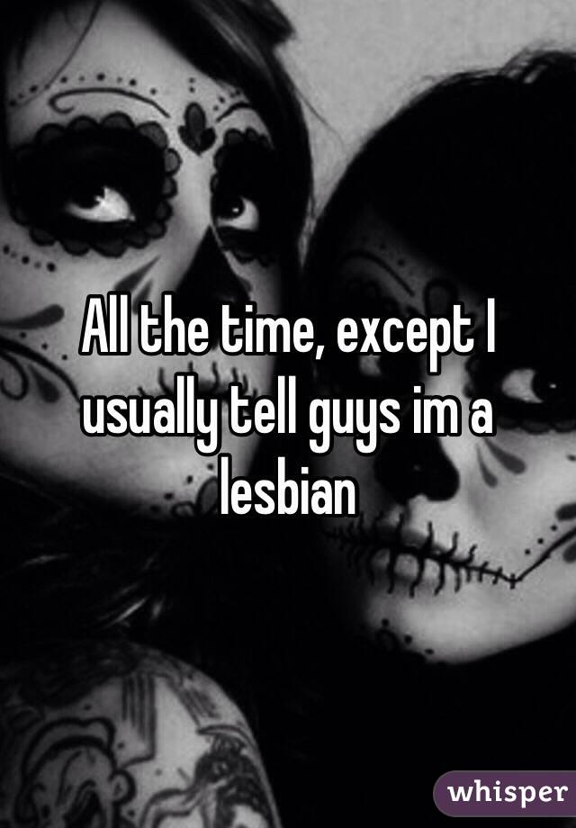 All the time, except I usually tell guys im a lesbian 