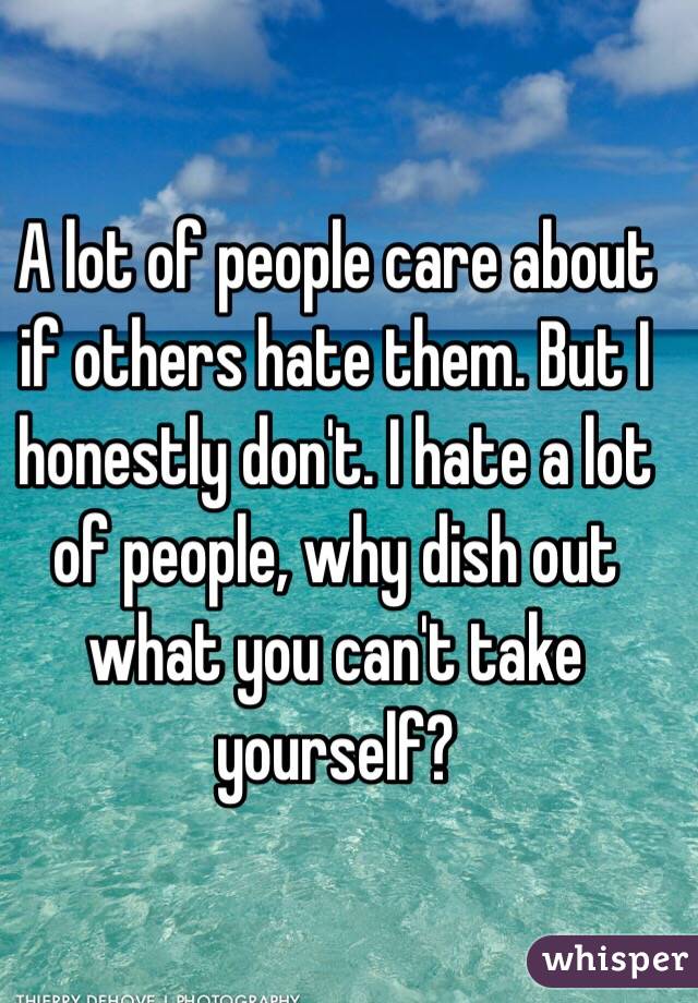 A lot of people care about if others hate them. But I honestly don't. I hate a lot of people, why dish out what you can't take yourself?