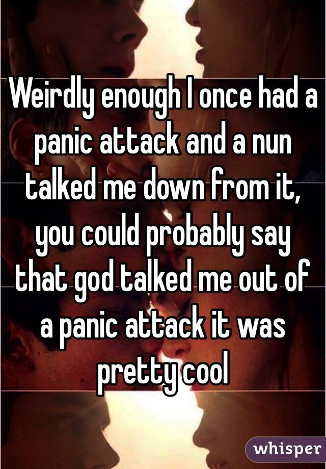 Weirdly enough I once had a panic attack and a nun talked me down from it, you could probably say that god talked me out of a panic attack it was pretty cool