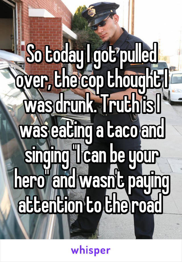 So today I got pulled over, the cop thought I was drunk. Truth is I was eating a taco and singing "I can be your hero" and wasn't paying attention to the road 