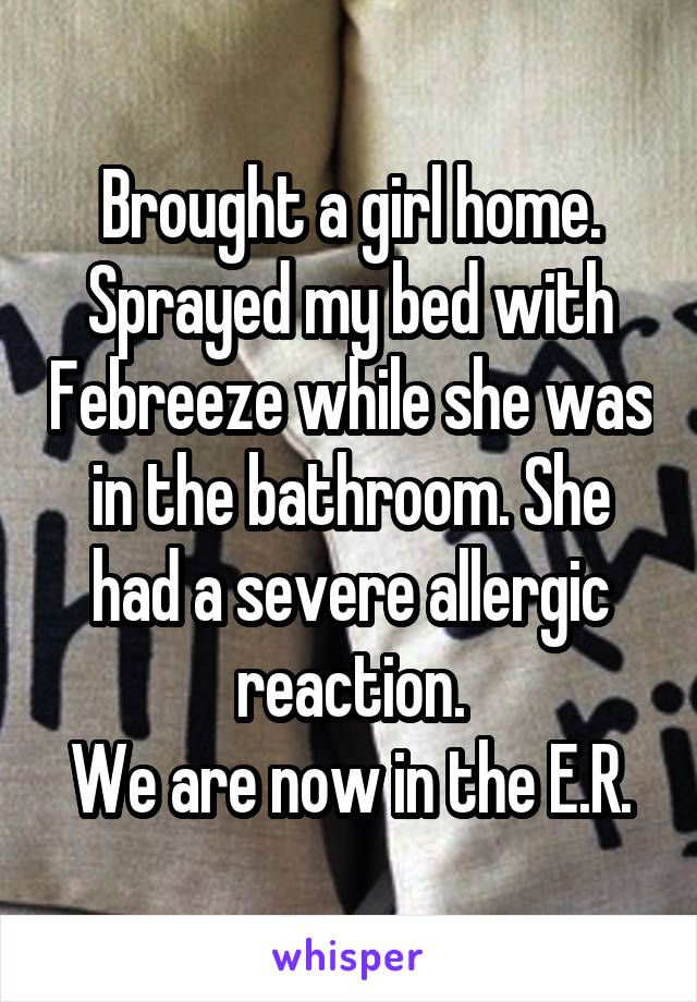 Brought a girl home.
Sprayed my bed with Febreeze while she was in the bathroom. She had a severe allergic reaction.
We are now in the E.R.