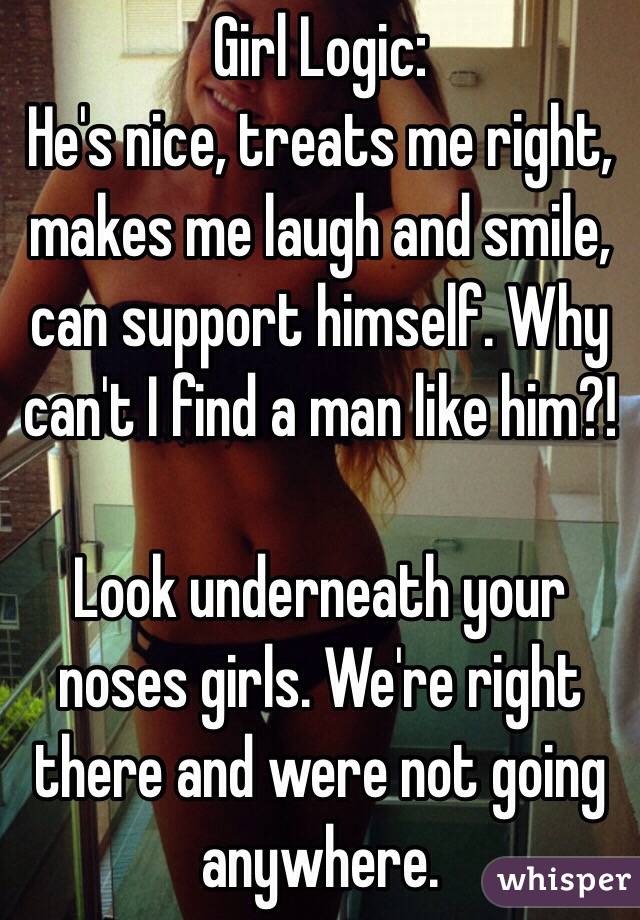 Girl Logic:
He's nice, treats me right, makes me laugh and smile, can support himself. Why can't I find a man like him?!

Look underneath your noses girls. We're right there and were not going anywhere.