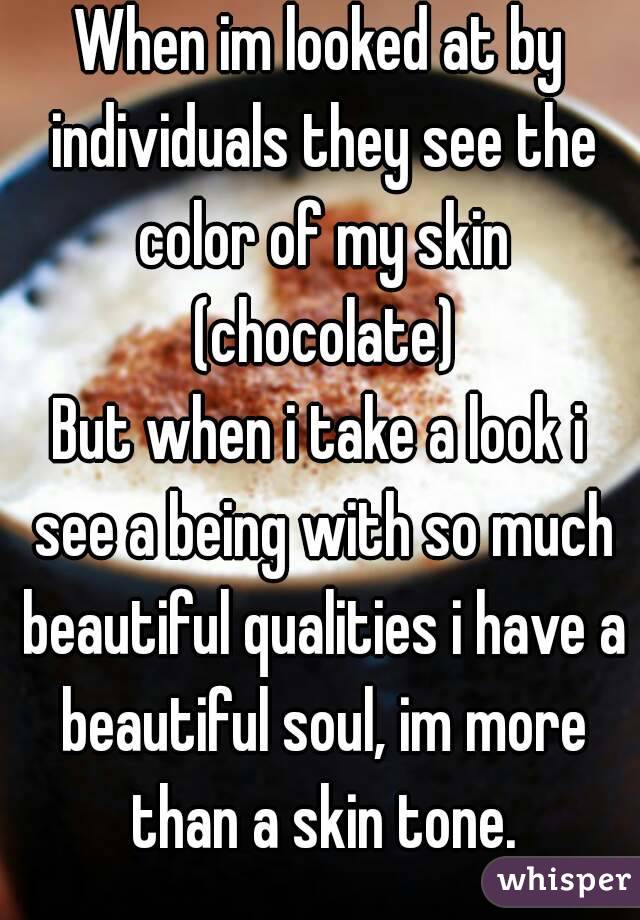 When im looked at by individuals they see the color of my skin (chocolate)
But when i take a look i see a being with so much beautiful qualities i have a beautiful soul, im more than a skin tone.