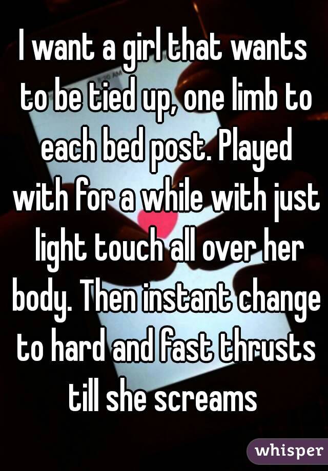 I want a girl that wants to be tied up, one limb to each bed post. Played with for a while with just  light touch all over her body. Then instant change to hard and fast thrusts till she screams 