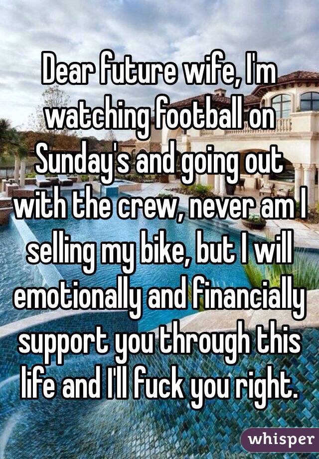 Dear future wife, I'm watching football on Sunday's and going out with the crew, never am I selling my bike, but I will emotionally and financially support you through this life and I'll fuck you right.