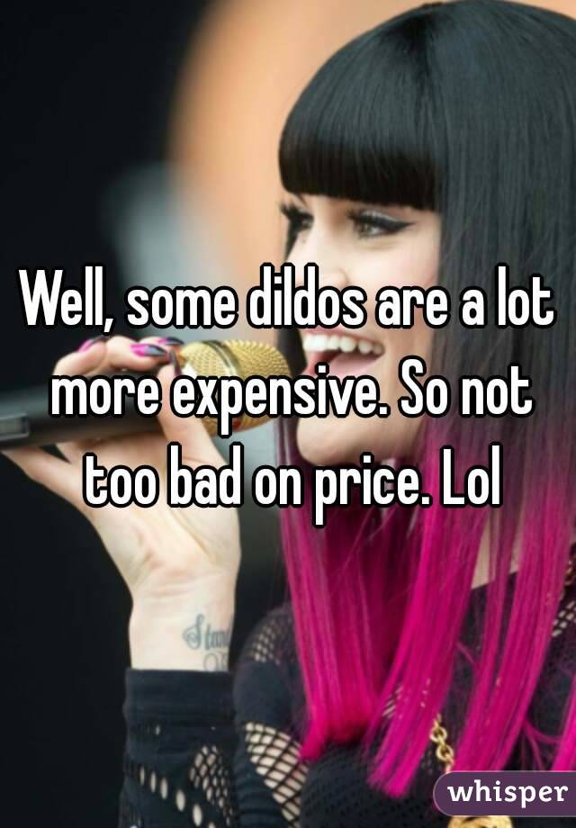 Well, some dildos are a lot more expensive. So not too bad on price. Lol