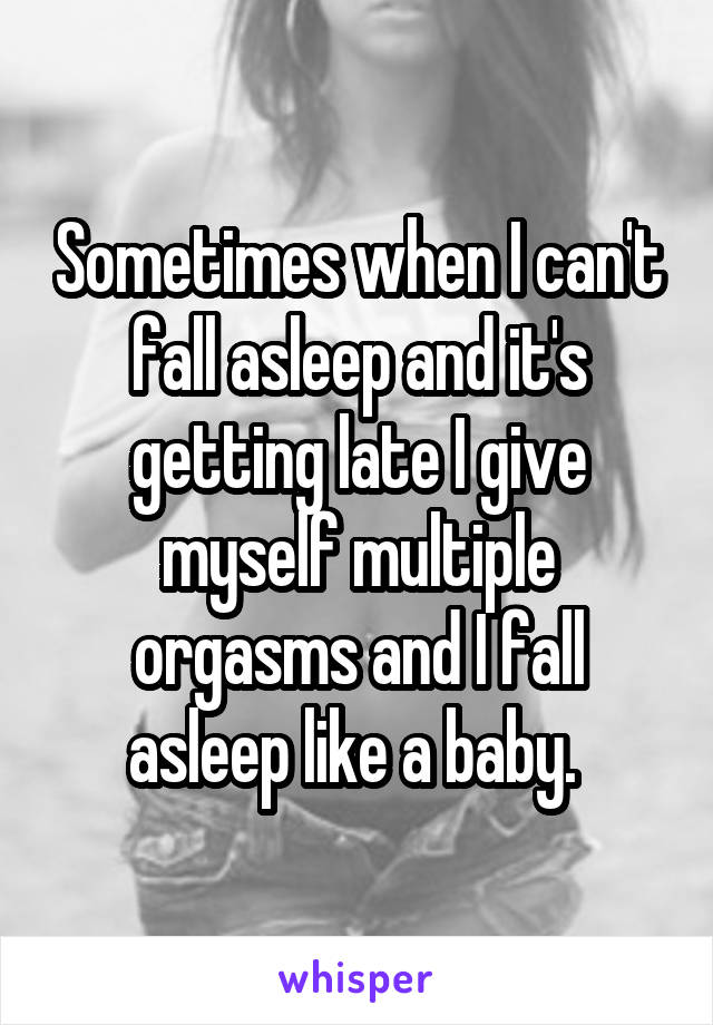 Sometimes when I can't fall asleep and it's getting late I give myself multiple orgasms and I fall asleep like a baby. 