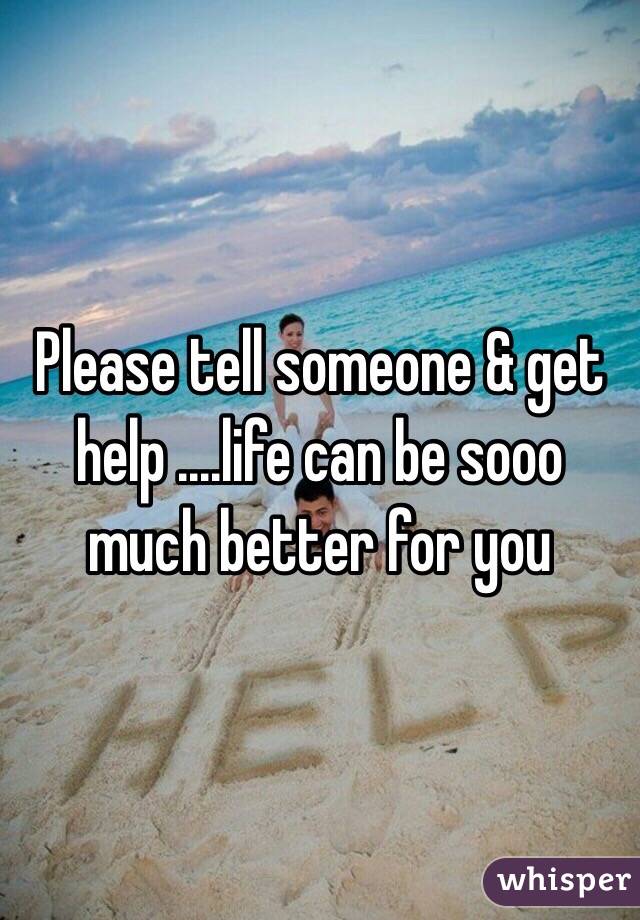 Please tell someone & get help ....life can be sooo much better for you 