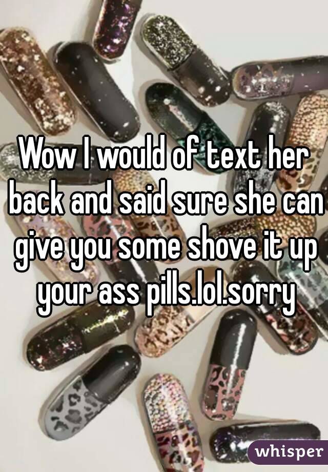 Wow I would of text her back and said sure she can give you some shove it up your ass pills.lol.sorry