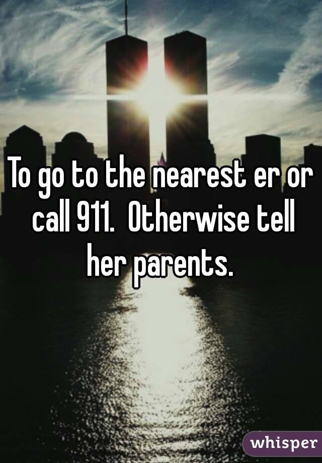 To go to the nearest er or call 911.  Otherwise tell her parents. 