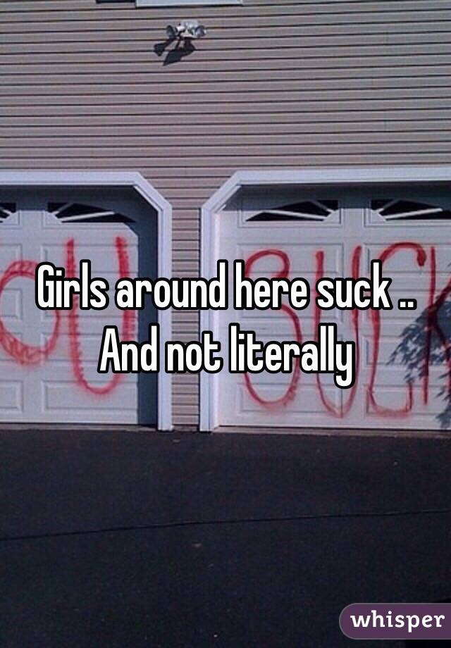 Girls around here suck .. And not literally 