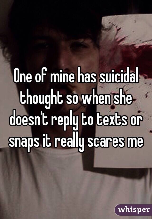 One of mine has suicidal thought so when she doesn't reply to texts or snaps it really scares me