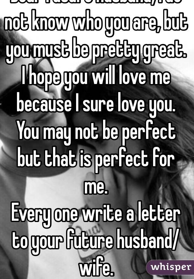 Dear future husband, I do not know who you are, but you must be pretty great. I hope you will love me because I sure love you. You may not be perfect but that is perfect for me.  
Every one write a letter to your future husband/wife.