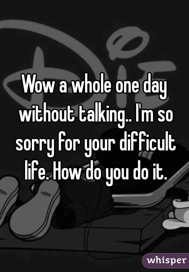 Wow a whole one day without talking.. I'm so sorry for your difficult life. How do you do it.