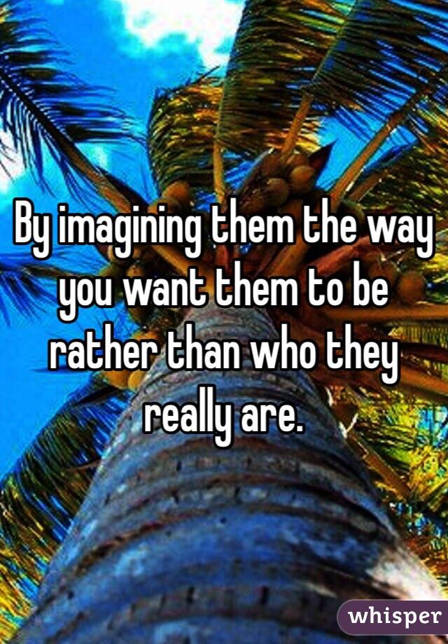 By imagining them the way you want them to be rather than who they really are. 