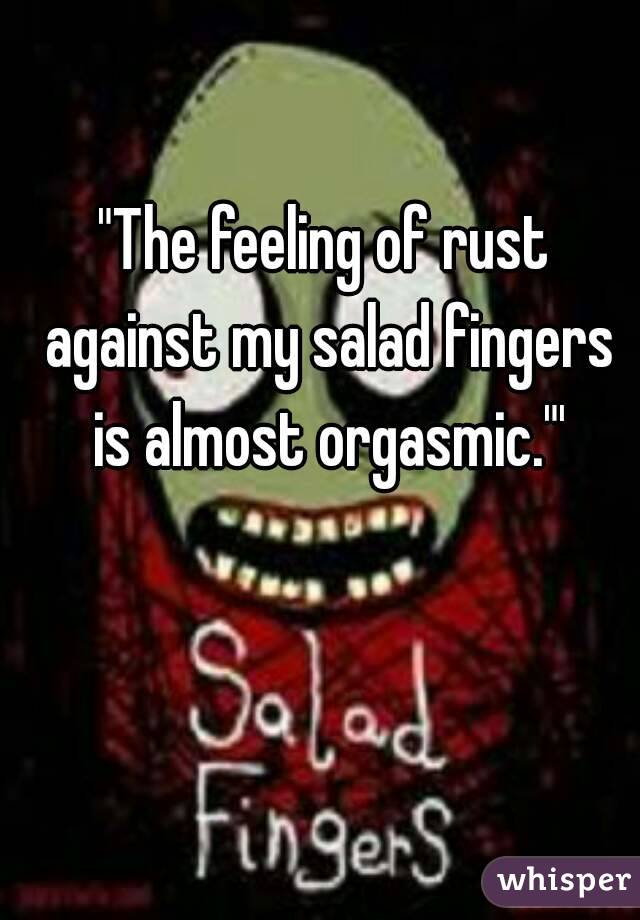 "The feeling of rust against my salad fingers is almost orgasmic."'