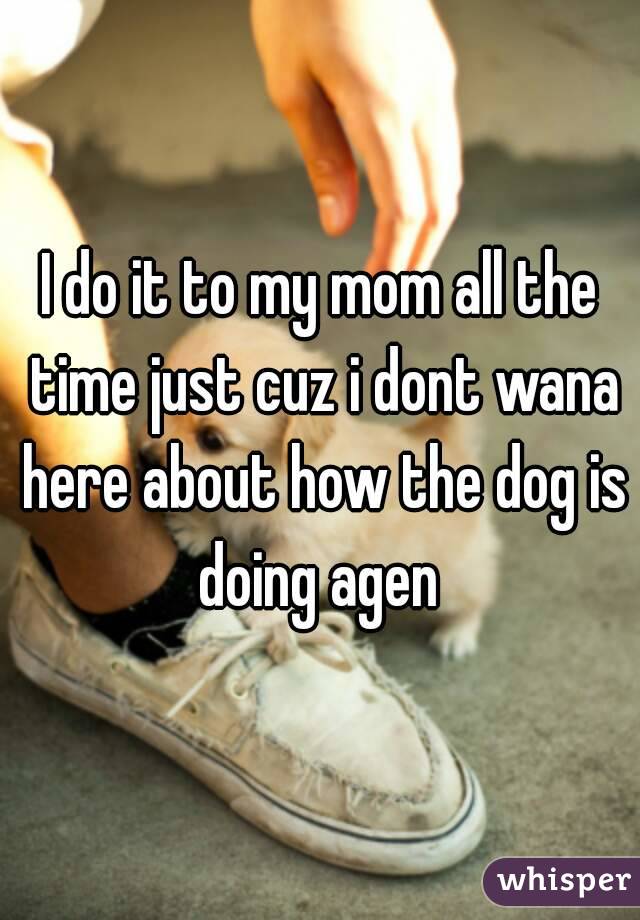 I do it to my mom all the time just cuz i dont wana here about how the dog is doing agen 