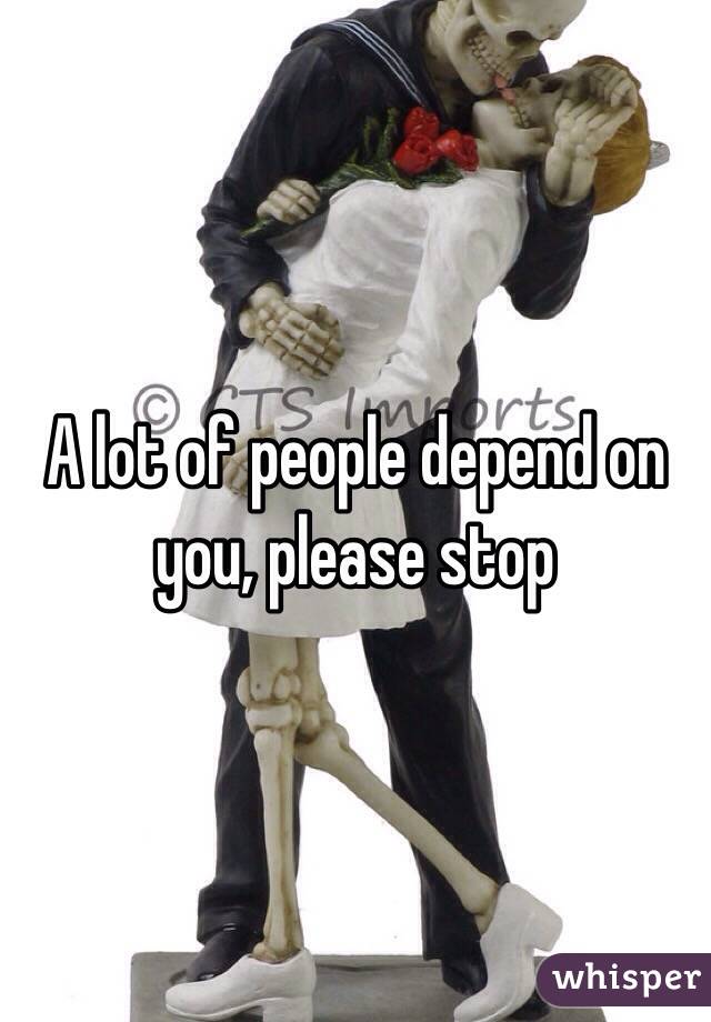 A lot of people depend on you, please stop 