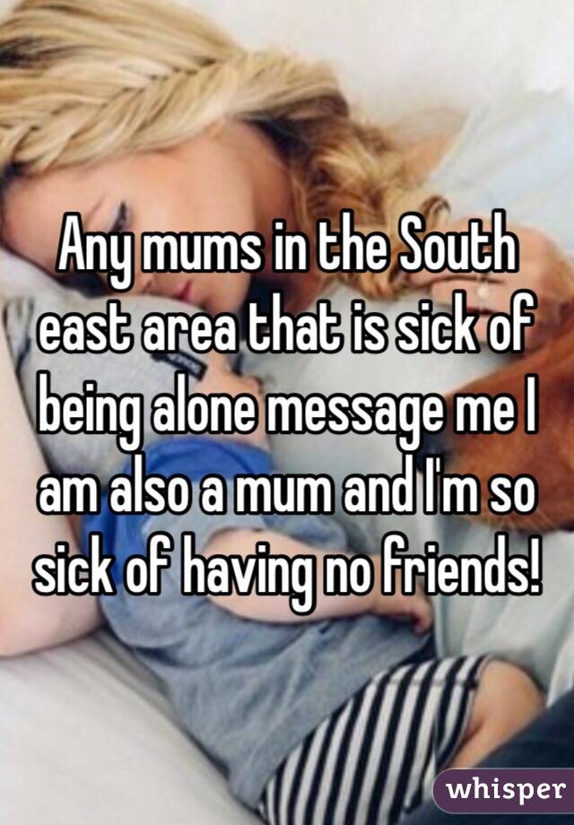Any mums in the South east area that is sick of being alone message me I am also a mum and I'm so sick of having no friends!